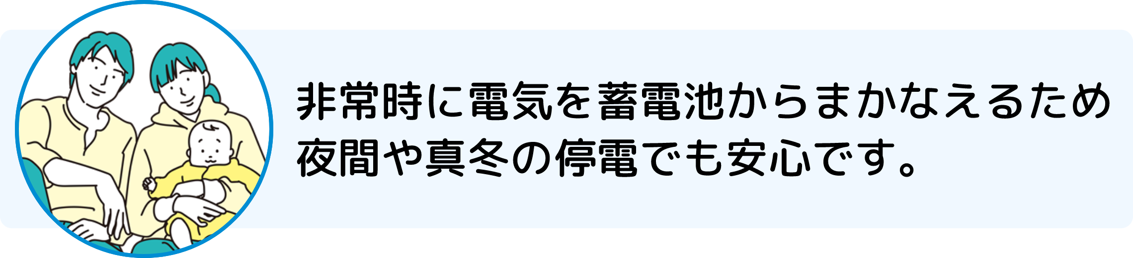 非常時に電気を蓄電池からまかなえるため夜間や真冬の停電でも安心です。